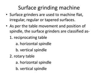 Surface grinding machine
• Surface grinders are used to machine flat,
irregular, regular or tapered surfaces.
• As per the table movement and position of
spindle, the surface grinders are classified as-
1. reciprocating table
a. horizontal spindle
b. vertical spindle
2. rotary table
a. horizontal spindle
b. vertical spindle
 