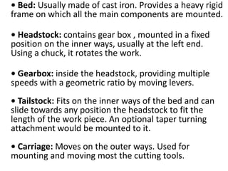 • Bed: Usually made of cast iron. Provides a heavy rigid
frame on which all the main components are mounted.
• Headstock: contains gear box , mounted in a fixed
position on the inner ways, usually at the left end.
Using a chuck, it rotates the work.
• Gearbox: inside the headstock, providing multiple
speeds with a geometric ratio by moving levers.
• Tailstock: Fits on the inner ways of the bed and can
slide towards any position the headstock to fit the
length of the work piece. An optional taper turning
attachment would be mounted to it.
• Carriage: Moves on the outer ways. Used for
mounting and moving most the cutting tools.
 