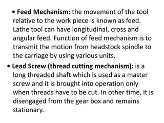 • Feed Mechanism: the movement of the tool
relative to the work piece is known as feed.
Lathe tool can have longitudinal, cross and
angular feed. Function of feed mechanism is to
transmit the motion from headstock spindle to
the carriage by using various units.
• Lead Screw (thread cutting mechanism): is a
long threaded shaft which is used as a master
screw and it is brought into operation only
when threads have to be cut. In other time, it is
disengaged from the gear box and remains
stationary.
 