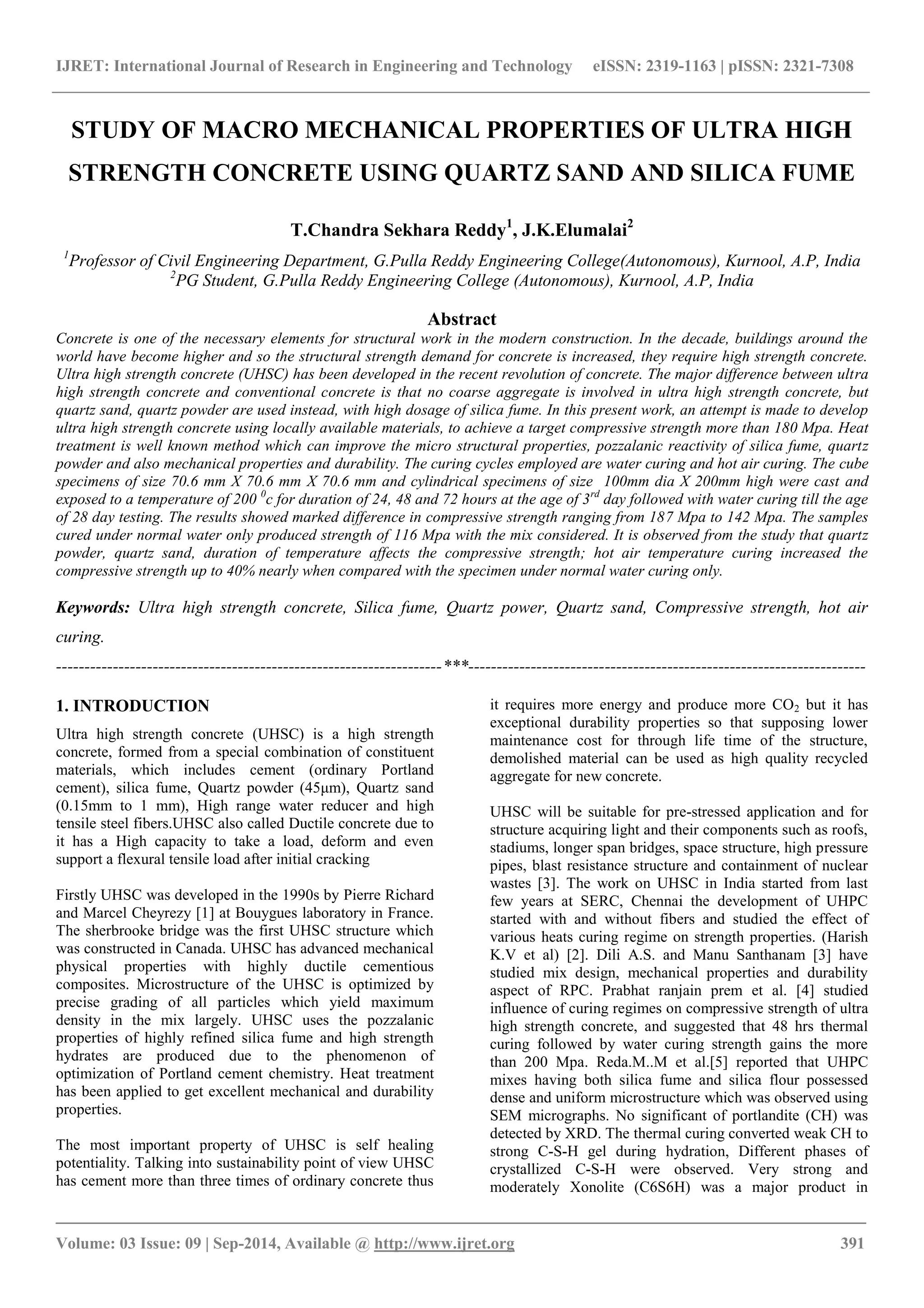 IJRET: International Journal of Research in Engineering and Technology eISSN: 2319-1163 | pISSN: 2321-7308 
_______________________________________________________________________________________ 
Volume: 03 Issue: 09 | Sep-2014, Available @ http://www.ijret.org 391 
STUDY OF MACRO MECHANICAL PROPERTIES OF ULTRA HIGH STRENGTH CONCRETE USING QUARTZ SAND AND SILICA FUME T.Chandra Sekhara Reddy1, J.K.Elumalai2 1Professor of Civil Engineering Department, G.Pulla Reddy Engineering College(Autonomous), Kurnool, A.P, India 2PG Student, G.Pulla Reddy Engineering College (Autonomous), Kurnool, A.P, India Abstract Concrete is one of the necessary elements for structural work in the modern construction. In the decade, buildings around the world have become higher and so the structural strength demand for concrete is increased, they require high strength concrete. Ultra high strength concrete (UHSC) has been developed in the recent revolution of concrete. The major difference between ultra high strength concrete and conventional concrete is that no coarse aggregate is involved in ultra high strength concrete, but quartz sand, quartz powder are used instead, with high dosage of silica fume. In this present work, an attempt is made to develop ultra high strength concrete using locally available materials, to achieve a target compressive strength more than 180 Mpa. Heat treatment is well known method which can improve the micro structural properties, pozzalanic reactivity of silica fume, quartz powder and also mechanical properties and durability. The curing cycles employed are water curing and hot air curing. The cube specimens of size 70.6 mm X 70.6 mm X 70.6 mm and cylindrical specimens of size 100mm dia X 200mm high were cast and exposed to a temperature of 200 0c for duration of 24, 48 and 72 hours at the age of 3rd day followed with water curing till the age of 28 day testing. The results showed marked difference in compressive strength ranging from 187 Mpa to 142 Mpa. The samples cured under normal water only produced strength of 116 Mpa with the mix considered. It is observed from the study that quartz powder, quartz sand, duration of temperature affects the compressive strength; hot air temperature curing increased the compressive strength up to 40% nearly when compared with the specimen under normal water curing only. Keywords: Ultra high strength concrete, Silica fume, Quartz power, Quartz sand, Compressive strength, hot air curing. 
--------------------------------------------------------------------***---------------------------------------------------------------------- 1. INTRODUCTION Ultra high strength concrete (UHSC) is a high strength concrete, formed from a special combination of constituent materials, which includes cement (ordinary Portland cement), silica fume, Quartz powder (45μm), Quartz sand (0.15mm to 1 mm), High range water reducer and high tensile steel fibers.UHSC also called Ductile concrete due to it has a High capacity to take a load, deform and even support a flexural tensile load after initial cracking Firstly UHSC was developed in the 1990s by Pierre Richard and Marcel Cheyrezy [1] at Bouygues laboratory in France. The sherbrooke bridge was the first UHSC structure which was constructed in Canada. UHSC has advanced mechanical physical properties with highly ductile cementious composites. Microstructure of the UHSC is optimized by precise grading of all particles which yield maximum density in the mix largely. UHSC uses the pozzalanic properties of highly refined silica fume and high strength hydrates are produced due to the phenomenon of optimization of Portland cement chemistry. Heat treatment has been applied to get excellent mechanical and durability properties. 
The most important property of UHSC is self healing potentiality. Talking into sustainability point of view UHSC has cement more than three times of ordinary concrete thus it requires more energy and produce more CO2 but it has exceptional durability properties so that supposing lower maintenance cost for through life time of the structure, demolished material can be used as high quality recycled aggregate for new concrete. 
UHSC will be suitable for pre-stressed application and for structure acquiring light and their components such as roofs, stadiums, longer span bridges, space structure, high pressure pipes, blast resistance structure and containment of nuclear wastes [3]. The work on UHSC in India started from last few years at SERC, Chennai the development of UHPC started with and without fibers and studied the effect of various heats curing regime on strength properties. (Harish K.V et al) [2]. Dili A.S. and Manu Santhanam [3] have studied mix design, mechanical properties and durability aspect of RPC. Prabhat ranjain prem et al. [4] studied influence of curing regimes on compressive strength of ultra high strength concrete, and suggested that 48 hrs thermal curing followed by water curing strength gains the more than 200 Mpa. Reda.M..M et al.[5] reported that UHPC mixes having both silica fume and silica flour possessed dense and uniform microstructure which was observed using SEM micrographs. No significant of portlandite (CH) was detected by XRD. The thermal curing converted weak CH to strong C-S-H gel during hydration, Different phases of crystallized C-S-H were observed. Very strong and moderately Xonolite (C6S6H) was a major product in  