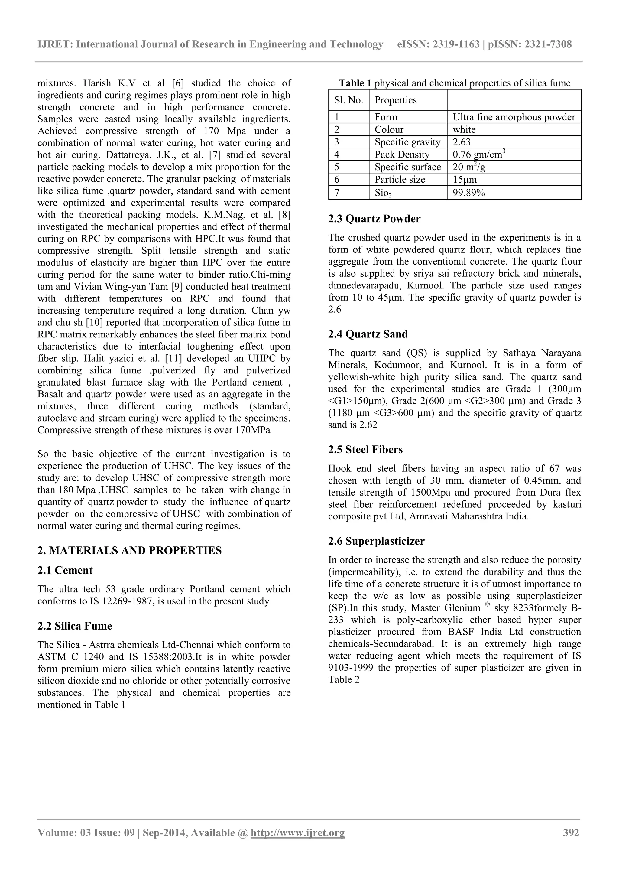 IJRET: International Journal of Research in Engineering and Technology eISSN: 2319-1163 | pISSN: 2321-7308 
_______________________________________________________________________________________ 
Volume: 03 Issue: 09 | Sep-2014, Available @ http://www.ijret.org 392 
mixtures. Harish K.V et al [6] studied the choice of ingredients and curing regimes plays prominent role in high strength concrete and in high performance concrete. Samples were casted using locally available ingredients. Achieved compressive strength of 170 Mpa under a combination of normal water curing, hot water curing and hot air curing. Dattatreya. J.K., et al. [7] studied several particle packing models to develop a mix proportion for the reactive powder concrete. The granular packing of materials like silica fume ,quartz powder, standard sand with cement were optimized and experimental results were compared with the theoretical packing models. K.M.Nag, et al. [8] investigated the mechanical properties and effect of thermal curing on RPC by comparisons with HPC.It was found that compressive strength. Split tensile strength and static modulus of elasticity are higher than HPC over the entire curing period for the same water to binder ratio.Chi-ming tam and Vivian Wing-yan Tam [9] conducted heat treatment with different temperatures on RPC and found that increasing temperature required a long duration. Chan yw and chu sh [10] reported that incorporation of silica fume in RPC matrix remarkably enhances the steel fiber matrix bond characteristics due to interfacial toughening effect upon fiber slip. Halit yazici et al. [11] developed an UHPC by combining silica fume ,pulverized fly and pulverized granulated blast furnace slag with the Portland cement , Basalt and quartz powder were used as an aggregate in the mixtures, three different curing methods (standard, autoclave and stream curing) were applied to the specimens. Compressive strength of these mixtures is over 170MPa So the basic objective of the current investigation is to experience the production of UHSC. The key issues of the study are: to develop UHSC of compressive strength more than 180 Mpa ,UHSC samples to be taken with change in quantity of quartz powder to study the influence of quartz powder on the compressive of UHSC with combination of normal water curing and thermal curing regimes. 2. MATERIALS AND PROPERTIES 2.1 Cement The ultra tech 53 grade ordinary Portland cement which conforms to IS 12269-1987, is used in the present study 2.2 Silica Fume The Silica - Astrra chemicals Ltd-Chennai which conform to ASTM C 1240 and IS 15388:2003.It is in white powder form premium micro silica which contains latently reactive silicon dioxide and no chloride or other potentially corrosive substances. The physical and chemical properties are mentioned in Table 1 
Table 1 physical and chemical properties of silica fume 
Sl. No. 
Properties 
1 
Form 
Ultra fine amorphous powder 
2 
Colour 
white 
3 
Specific gravity 
2.63 
4 
Pack Density 
0.76 gm/cm3 
5 
Specific surface 
20 m2/g 
6 
Particle size 
15μm 
7 
Sio2 
99.89% 
2.3 Quartz Powder The crushed quartz powder used in the experiments is in a form of white powdered quartz flour, which replaces fine aggregate from the conventional concrete. The quartz flour is also supplied by sriya sai refractory brick and minerals, dinnedevarapadu, Kurnool. The particle size used ranges from 10 to 45μm. The specific gravity of quartz powder is 2.6 2.4 Quartz Sand The quartz sand (QS) is supplied by Sathaya Narayana Minerals, Kodumoor, and Kurnool. It is in a form of yellowish-white high purity silica sand. The quartz sand used for the experimental studies are Grade 1 (300μm <G1>150μm), Grade 2(600 μm <G2>300 μm) and Grade 3 (1180 μm <G3>600 μm) and the specific gravity of quartz sand is 2.62 2.5 Steel Fibers Hook end steel fibers having an aspect ratio of 67 was chosen with length of 30 mm, diameter of 0.45mm, and tensile strength of 1500Mpa and procured from Dura flex steel fiber reinforcement redefined proceeded by kasturi composite pvt Ltd, Amravati Maharashtra India. 2.6 Superplasticizer In order to increase the strength and also reduce the porosity (impermeability), i.e. to extend the durability and thus the life time of a concrete structure it is of utmost importance to keep the w/c as low as possible using superplasticizer (SP).In this study, Master Glenium ® sky 8233formely B- 233 which is poly-carboxylic ether based hyper super plasticizer procured from BASF India Ltd construction chemicals-Secundarabad. It is an extremely high range water reducing agent which meets the requirement of IS 9103-1999 the properties of super plasticizer are given in Table 2  