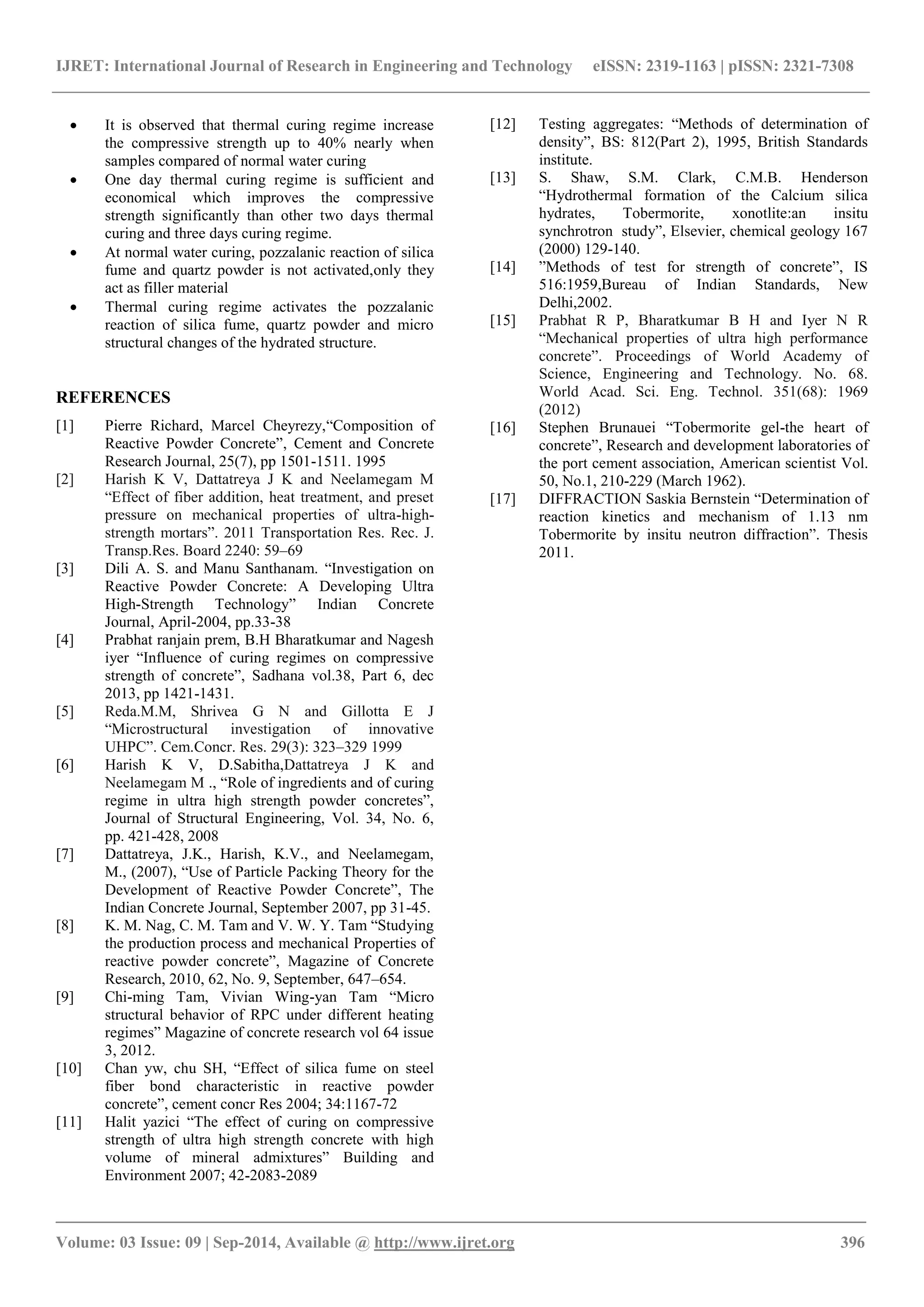 IJRET: International Journal of Research in Engineering and Technology eISSN: 2319-1163 | pISSN: 2321-7308 
_______________________________________________________________________________________ 
Volume: 03 Issue: 09 | Sep-2014, Available @ http://www.ijret.org 396 
 It is observed that thermal curing regime increase the compressive strength up to 40% nearly when samples compared of normal water curing 
 One day thermal curing regime is sufficient and economical which improves the compressive strength significantly than other two days thermal curing and three days curing regime. 
 At normal water curing, pozzalanic reaction of silica fume and quartz powder is not activated,only they act as filler material 
 Thermal curing regime activates the pozzalanic reaction of silica fume, quartz powder and micro structural changes of the hydrated structure. 
REFERENCES 
[1] Pierre Richard, Marcel Cheyrezy,“Composition of Reactive Powder Concrete”, Cement and Concrete Research Journal, 25(7), pp 1501-1511. 1995 
[2] Harish K V, Dattatreya J K and Neelamegam M “Effect of fiber addition, heat treatment, and preset pressure on mechanical properties of ultra-high- strength mortars”. 2011 Transportation Res. Rec. J. Transp.Res. Board 2240: 59–69 
[3] Dili A. S. and Manu Santhanam. “Investigation on Reactive Powder Concrete: A Developing Ultra High-Strength Technology” Indian Concrete Journal, April-2004, pp.33-38 
[4] Prabhat ranjain prem, B.H Bharatkumar and Nagesh iyer “Influence of curing regimes on compressive strength of concrete”, Sadhana vol.38, Part 6, dec 2013, pp 1421-1431. 
[5] Reda.M.M, Shrivea G N and Gillotta E J “Microstructural investigation of innovative UHPC”. Cem.Concr. Res. 29(3): 323–329 1999 
[6] Harish K V, D.Sabitha,Dattatreya J K and Neelamegam M ., “Role of ingredients and of curing regime in ultra high strength powder concretes”, Journal of Structural Engineering, Vol. 34, No. 6, pp. 421-428, 2008 
[7] Dattatreya, J.K., Harish, K.V., and Neelamegam, M., (2007), “Use of Particle Packing Theory for the Development of Reactive Powder Concrete”, The Indian Concrete Journal, September 2007, pp 31-45. 
[8] K. M. Nag, C. M. Tam and V. W. Y. Tam “Studying the production process and mechanical Properties of reactive powder concrete”, Magazine of Concrete Research, 2010, 62, No. 9, September, 647–654. 
[9] Chi-ming Tam, Vivian Wing-yan Tam “Micro structural behavior of RPC under different heating regimes” Magazine of concrete research vol 64 issue 3, 2012. 
[10] Chan yw, chu SH, “Effect of silica fume on steel fiber bond characteristic in reactive powder concrete”, cement concr Res 2004; 34:1167-72 
[11] Halit yazici “The effect of curing on compressive strength of ultra high strength concrete with high volume of mineral admixtures” Building and Environment 2007; 42-2083-2089 
[12] Testing aggregates: “Methods of determination of density”, BS: 812(Part 2), 1995, British Standards institute. 
[13] S. Shaw, S.M. Clark, C.M.B. Henderson “Hydrothermal formation of the Calcium silica hydrates, Tobermorite, xonotlite:an insitu synchrotron study”, Elsevier, chemical geology 167 (2000) 129-140. 
[14] ”Methods of test for strength of concrete”, IS 516:1959,Bureau of Indian Standards, New Delhi,2002. 
[15] Prabhat R P, Bharatkumar B H and Iyer N R “Mechanical properties of ultra high performance concrete”. Proceedings of World Academy of Science, Engineering and Technology. No. 68. World Acad. Sci. Eng. Technol. 351(68): 1969 (2012) 
[16] Stephen Brunauei “Tobermorite gel-the heart of concrete”, Research and development laboratories of the port cement association, American scientist Vol. 50, No.1, 210-229 (March 1962). 
[17] DIFFRACTION Saskia Bernstein “Determination of reaction kinetics and mechanism of 1.13 nm Tobermorite by insitu neutron diffraction”. Thesis 2011. 