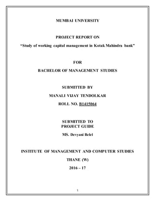 1
MUMBAI UNIVERSITY
PROJECT REPORT ON
“Study of working capital management in Kotak Mahindra bank”
FOR
BACHELOR OF MANAGEMENT STUDIES
SUBMITTED BY
MANALI VIJAY TENDOLKAR
ROLL NO. B1415064
SUBMITTED TO
PROJECT GUIDE
MS. Devyani Belel
INSTITUTE OF MANAGEMENT AND COMPUTER STUDIES
THANE (W)
2016 – 17
 