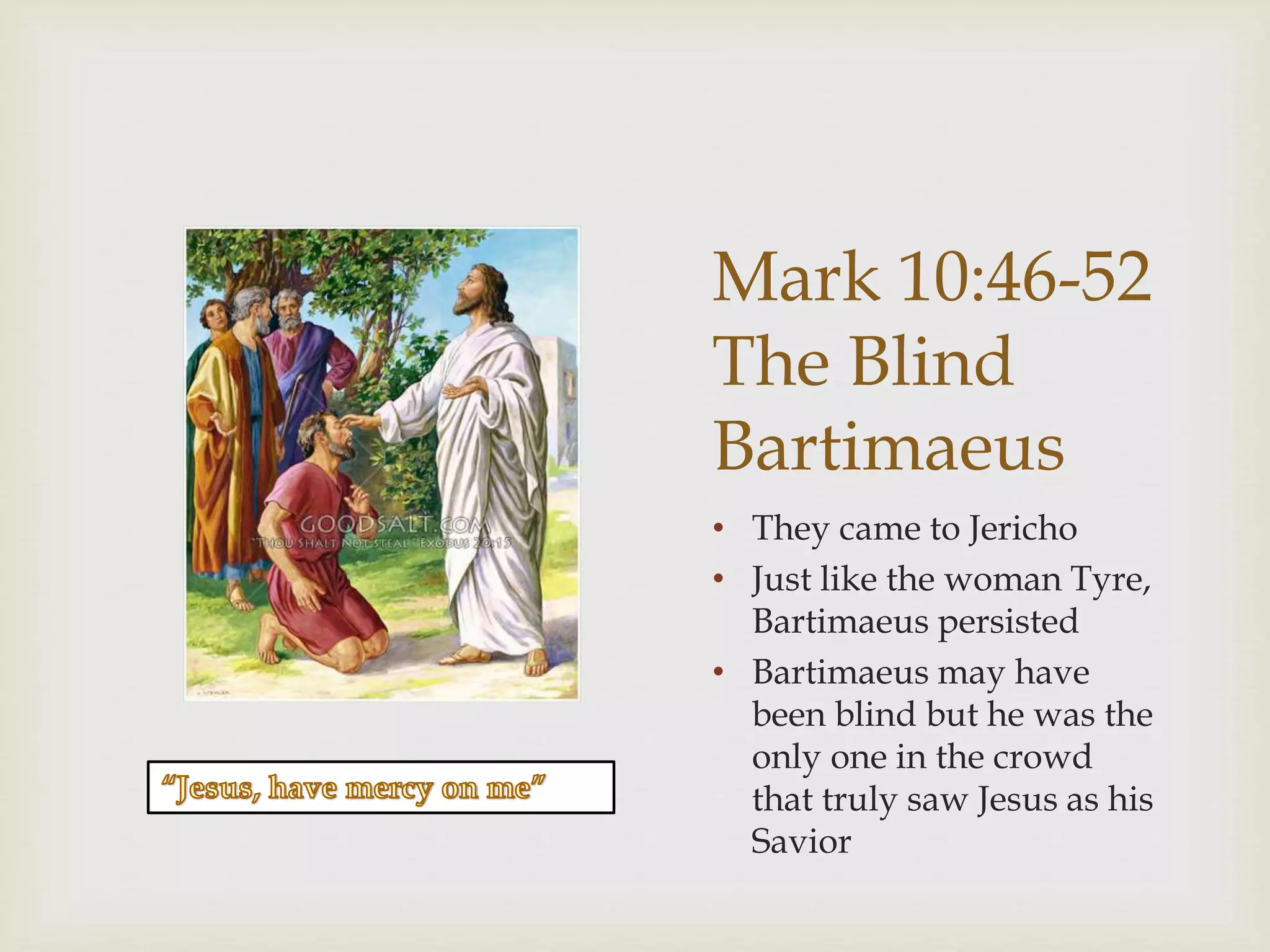 Mark 10:46-52
The Blind
Bartimaeus
• They came to Jericho
• Just like the woman Tyre,
Bartimaeus persisted
• Bartimaeus may have
been blind but he was the
only one in the crowd
that truly saw Jesus as his
Savior
 