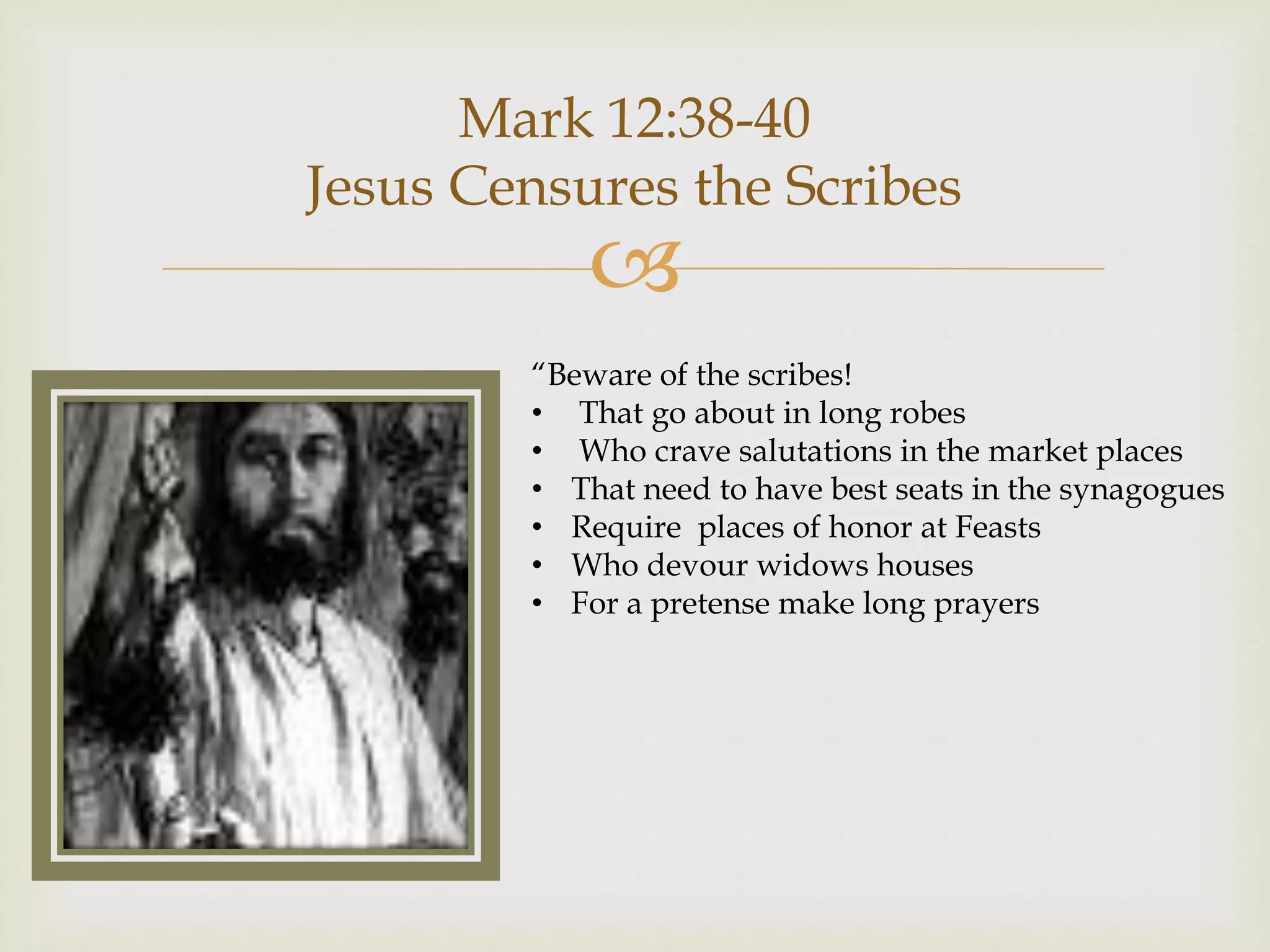 
Mark 12:38-40
Jesus Censures the Scribes
“Beware of the scribes!
• That go about in long robes
• Who crave salutations in the market places
• That need to have best seats in the synagogues
• Require places of honor at Feasts
• Who devour widows houses
• For a pretense make long prayers
 
