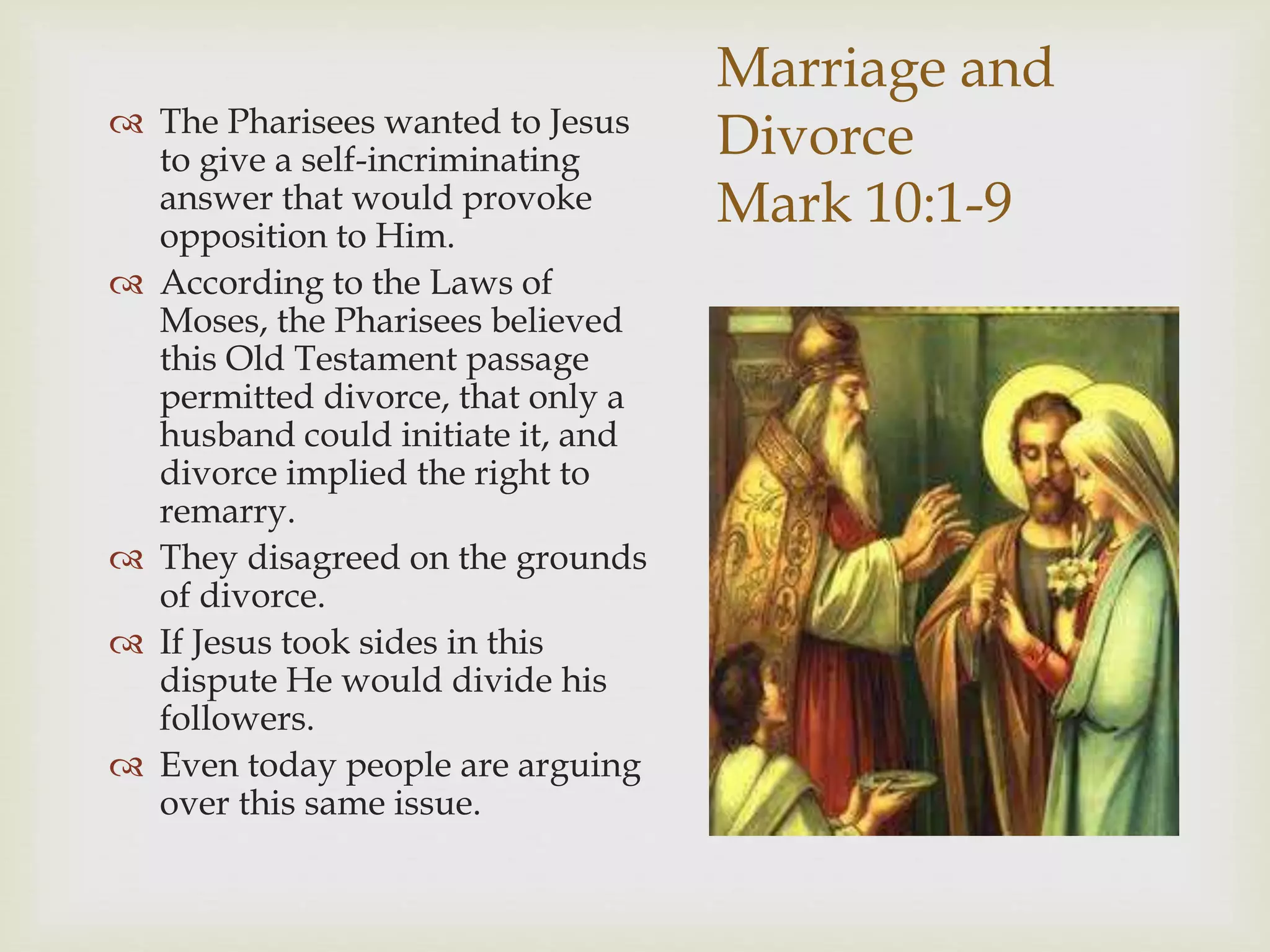 Marriage and
Divorce
Mark 10:1-9
 The Pharisees wanted to Jesus
to give a self-incriminating
answer that would provoke
opposition to Him.
 According to the Laws of
Moses, the Pharisees believed
this Old Testament passage
permitted divorce, that only a
husband could initiate it, and
divorce implied the right to
remarry.
 They disagreed on the grounds
of divorce.
 If Jesus took sides in this
dispute He would divide his
followers.
 Even today people are arguing
over this same issue.
 