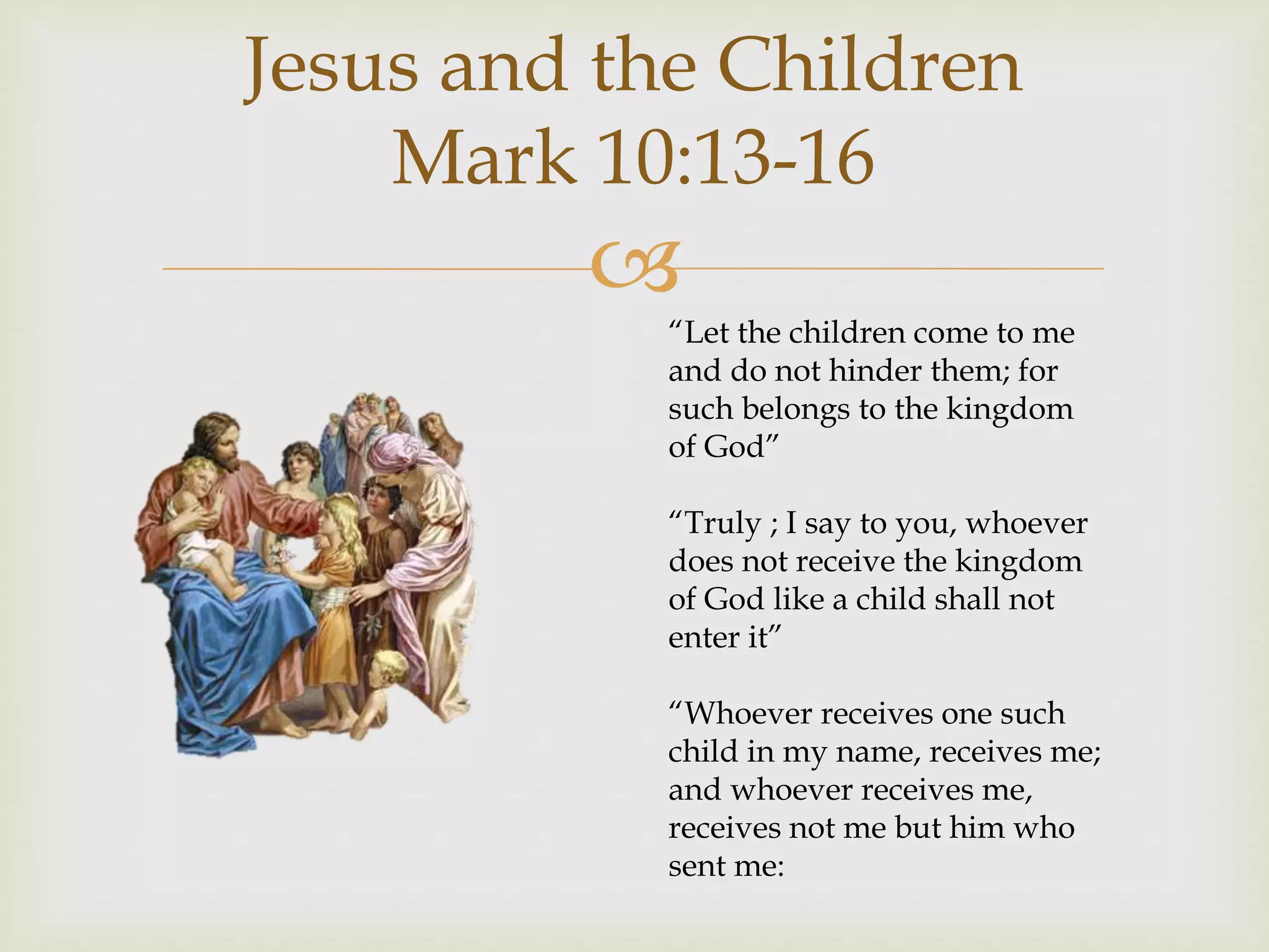 
Jesus and the Children
Mark 10:13-16
“Let the children come to me
and do not hinder them; for
such belongs to the kingdom
of God”
“Truly ; I say to you, whoever
does not receive the kingdom
of God like a child shall not
enter it”
“Whoever receives one such
child in my name, receives me;
and whoever receives me,
receives not me but him who
sent me:
 