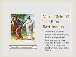 Mark 10:46-52
The Blind
Bartimaeus
• They came to Jericho
• Just like the woman Tyre,
Bartimaeus persisted
• Bartimaeus may have
been blind but he was the
only one in the crowd
that truly saw Jesus as his
Savior
 