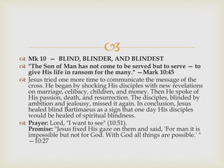 
 Mk 10 — BLIND, BLINDER, AND BLINDEST
 "The Son of Man has not come to be served but to serve — to
give His life in ransom for the many." —Mark 10:45
 Jesus tried one more time to communicate the message of the
cross. He began by shocking His disciples with new revelations
on marriage, celibacy, children, and money. Then He spoke of
His passion, death, and resurrection. The disciples, blinded by
ambition and jealousy, missed it again. In conclusion, Jesus
healed blind Bartimaeus as a sign that one day His disciples
would be healed of spiritual blindness.
 Prayer: Lord, "I want to see" (10:51).
Promise: "Jesus fixed His gaze on them and said, 'For man it is
impossible but not for God. With God all things are possible.' "
—10:27
 