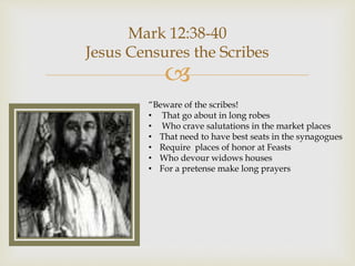 
Mark 12:38-40
Jesus Censures the Scribes
“Beware of the scribes!
• That go about in long robes
• Who crave salutations in the market places
• That need to have best seats in the synagogues
• Require places of honor at Feasts
• Who devour widows houses
• For a pretense make long prayers
 