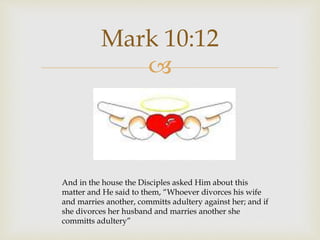 
Mark 10:12
And in the house the Disciples asked Him about this
matter and He said to them, “Whoever divorces his wife
and marries another, committs adultery against her; and if
she divorces her husband and marries another she
committs adultery”
 