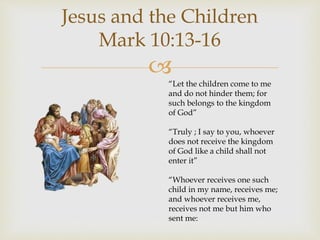 
Jesus and the Children
Mark 10:13-16
“Let the children come to me
and do not hinder them; for
such belongs to the kingdom
of God”
“Truly ; I say to you, whoever
does not receive the kingdom
of God like a child shall not
enter it”
“Whoever receives one such
child in my name, receives me;
and whoever receives me,
receives not me but him who
sent me:
 