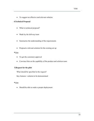 VIM
10
To suggest an effective and relevant solution
4.Technical Proposal
What is technical proposal?
Made by the delivery team
Summaries the understanding of the requirements
Proposal a relevant solution for the existing set up
Aim
To get the customers approval
Convince him on the capability of the product and solution team
5.Request for the pilot
What should be specified in the request?
Key features / solution to be demonstrated
Aim
Should be able to make a proper deployment
 