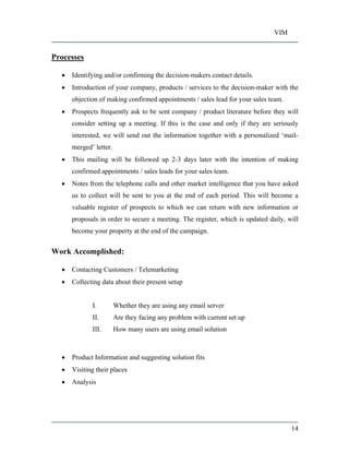 VIM
14
Processes
Identifying and/or confirming the decision-makers contact details.
Introduction of your company, products / services to the decision-maker with the
objection of making confirmed appointments / sales lead for your sales team.
Prospects frequently ask to be sent company / product literature before they will
consider setting up a meeting. If this is the case and only if they are seriously
interested, we will send out the information together with a personalized mail-
merged letter.
This mailing will be followed up 2-3 days later with the intention of making
confirmed appointments / sales leads for your sales team.
Notes from the telephone calls and other market intelligence that you have asked
us to collect will be sent to you at the end of each period. This will become a
valuable register of prospects to which we can return with new information or
proposals in order to secure a meeting. The register, which is updated daily, will
become your property at the end of the campaign.
Work Accomplished:
Contacting Customers / Telemarketing
Collecting data about their present setup
I. Whether they are using any email server
II. Are they facing any problem with current set up
III. How many users are using email solution
Product Information and suggesting solution fits
Visiting their places
Analysis
 