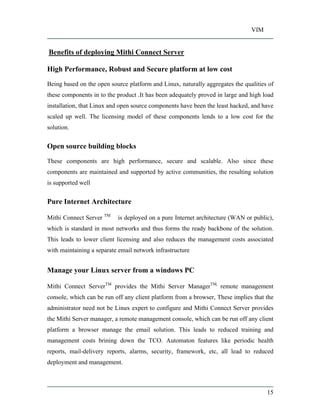 VIM
15
Benefits of deploying Mithi Connect Server
High Performance, Robust and Secure platform at low cost
Being based on the open source platform and Linux, naturally aggregates the qualities of
these components in to the product .It has been adequately proved in large and high load
installation, that Linux and open source components have been the least hacked, and have
scaled up well. The licensing model of these components lends to a low cost for the
solution.
Open source building blocks
These components are high performance, secure and scalable. Also since these
components are maintained and supported by active communities, the resulting solution
is supported well
Pure Internet Architecture
Mithi Connect Server TM
is deployed on a pure Internet architecture (WAN or public),
which is standard in most networks and thus forms the ready backbone of the solution.
This leads to lower client licensing and also reduces the management costs associated
with maintaining a separate email network infrastructure
Manage your Linux server from a windows PC
Mithi Connect ServerTM
provides the Mithi Server ManagerTM,
remote management
console, which can be run off any client platform from a browser, These implies that the
administrator need not be Linux expert to configure and Mithi Connect Server provides
the Mithi Server manager, a remote management console, which can be run off any client
platform a browser manage the email solution. This leads to reduced training and
management costs brining down the TCO. Automaton features like periodic health
reports, mail-delivery reports, alarms, security, framework, etc, all lead to reduced
deployment and management.
 