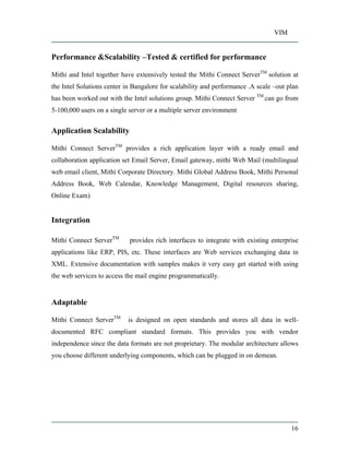 VIM
16
Performance &Scalability Tested & certified for performance
Mithi and Intel together have extensively tested the Mithi Connect ServerTM
solution at
the Intel Solutions center in Bangalore for scalability and performance .A scale out plan
has been worked out with the Intel solutions group. Mithi Connect Server TM
can go from
5-100,000 users on a single server or a multiple server environment
Application Scalability
Mithi Connect ServerTM
provides a rich application layer with a ready email and
collaboration application set Email Server, Email gateway, mithi Web Mail (multilingual
web email client, Mithi Corporate Directory. Mithi Global Address Book, Mithi Personal
Address Book, Web Calendar, Knowledge Management, Digital resources sharing,
Online Exam)
Integration
Mithi Connect ServerTM
provides rich interfaces to integrate with existing enterprise
applications like ERP, PIS, etc. These interfaces are Web services exchanging data in
XML. Extensive documentation with samples makes it very easy get started with using
the web services to access the mail engine programmatically.
Adaptable
Mithi Connect ServerTM
is designed on open standards and stores all data in well-
documented RFC compliant standard formats. This provides you with vendor
independence since the data formats are not proprietary. The modular architecture allows
you choose different underlying components, which can be plugged in on demean.
 