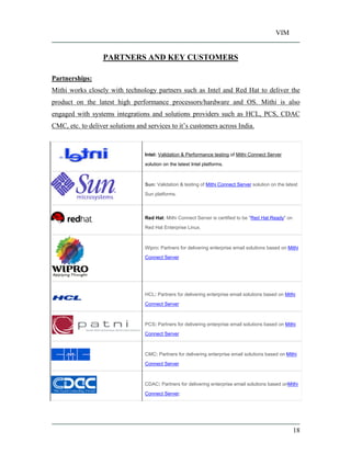 VIM
18
PARTNERS AND KEY CUSTOMERS
Partnerships:
Mithi works closely with technology partners such as Intel and Red Hat to deliver the
product on the latest high performance processors/hardware and OS. Mithi is also
engaged with systems integrations and solutions providers such as HCL, PCS, CDAC
CMC, etc. to deliver solutions and services to it s customers across India.
Intel: Validation & Performance testing of Mithi Connect Server
solution on the latest Intel platforms.
Sun: Validation & testing of Mithi Connect Server solution on the latest
Sun platforms.
Red Hat: Mithi Connect Server is certified to be "Red Hat Ready" on
Red Hat Enterprise Linux.
Wipro: Partners for delivering enterprise email solutions based on Mithi
Connect Server
HCL: Partners for delivering enterprise email solutions based on Mithi
Connect Server
PCS: Partners for delivering enterprise email solutions based on Mithi
Connect Server
CMC: Partners for delivering enterprise email solutions based on Mithi
Connect Server
CDAC: Partners for delivering enterprise email solutions based onMithi
Connect Server;
 