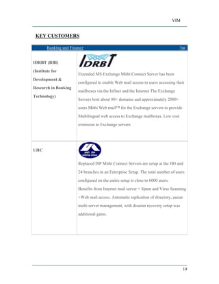 VIM
19
KEY CUSTOMERS
Banking and Finance Top
IDRBT (RBI)
(Institute for
Development &
Research in Banking
Technology)
Extended MS Exchange Mithi Connect Server has been
configured to enable Web mail access to users accessing their
mailboxes via the Infinet and the Internet The Exchange
Servers host about 80+ domains and approximately 2000+
users Mithi Web mail for the Exchange servers to provide
Multilingual web access to Exchange mailboxes. Low cost
extension to Exchange servers.
UIIC
Replaced ISP Mithi Connect Servers are setup at the HO and
24 branches in an Enterprise Setup. The total number of users
configured on the entire setup is close to 6000 users.
Benefits from Internet mail server + Spam and Virus Scanning
+Web mail access. Automatic replication of directory, easier
multi server management, with disaster recovery setup was
additional gains.
 
