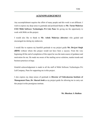VIM
ACKNOWLEDGEMENT
Any accomplishment requires the effort of many people and this work is not different. I
wish to express my deep sense to gratitude and profound thanks to Mr. Tarun Malaviya
CEO Mithi Software Technologies Pvt Ltd, Pune for giving me the opportunity to
work with Mithi on this project.
I would also like to thank to Mr. Ashok Malaviya (director) who guided and
encouraged me during my endeavors.
I would like to express my heartfelt gratitude to my project guide Mr. Devjyot Singh
(BDM) without whom this project would not have been a success. From the very
beginning till the end of completion of this report he was the main source of guidance and
motivation for me. He made me aware of the mailing server solutions, market trends and
business practices at large.
Grateful acknowledgement is made to all the staff of Mithi Software Technologies Pvt
Ltd Company, Pune for supporting me in this project.
I also express my deep senses of gratitude to Director of Vishwakarma Institute of
Management Pune, Dr. Sharad Joshi as my project guide for allowing me to carry out
this project in this prestigious institute.
Mr. Bhushan .S. Badhan
 