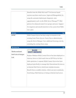 VIM
21
Benefits from the Mithi Web mail for browser based
anytime anywhere email access. Improved Manageability by
using the automatic deployment, diagnostic, auto-
upgrade/patch, tools via the Mithi Server Manager . Mail
policies for enhanced control over groups and users. Support
for migration and smooth transition to the system from Mithi
was a plus.
Services Top
DTDC Mithi Connect Server has been setup in extension to the
existing Lotus Notes Servers. Easier Server administration
using the Server Manager. Save additional licensing costs by
extending the existing Notes setup.
Manufacturing Top
MothersonSumi
InfoTech & Designs
Ltd.
Replace Madmen Mithi Connect Server has been deployed s a
Gateway Server to fetch mails from an ISP Server for their
India operations A separate Mithi Connect Server has been
deployed specifically to manage their International division as
an Internet Mail Server which hosts multiple domains.
Benefit from a scalable solution, which can move seamlessly
from being a Mail Gateway to being an Internet mail server.
 