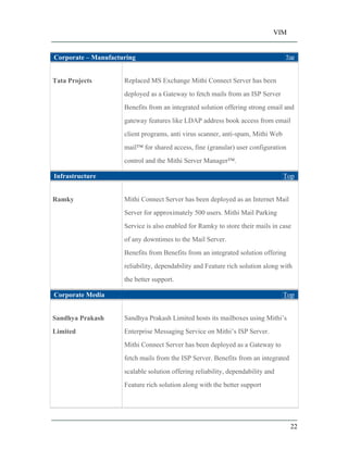 VIM
22
Corporate Manufacturing Top
Tata Projects Replaced MS Exchange Mithi Connect Server has been
deployed as a Gateway to fetch mails from an ISP Server
Benefits from an integrated solution offering strong email and
gateway features like LDAP address book access from email
client programs, anti virus scanner, anti-spam, Mithi Web
mail for shared access, fine (granular) user configuration
control and the Mithi Server Manager .
Infrastructure Top
Ramky Mithi Connect Server has been deployed as an Internet Mail
Server for approximately 500 users. Mithi Mail Parking
Service is also enabled for Ramky to store their mails in case
of any downtimes to the Mail Server.
Benefits from Benefits from an integrated solution offering
reliability, dependability and Feature rich solution along with
the better support.
Corporate Media Top
Sandhya Prakash
Limited
Sandhya Prakash Limited hosts its mailboxes using Mithi s
Enterprise Messaging Service on Mithi s ISP Server.
Mithi Connect Server has been deployed as a Gateway to
fetch mails from the ISP Server. Benefits from an integrated
scalable solution offering reliability, dependability and
Feature rich solution along with the better support
 