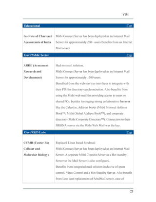 VIM
23
Educational Top
Institute of Chartered
Accountants of India
Mithi Connect Server has been deployed as an Internet Mail
Server for approximately 200+ users Benefits from an Internet
Mail server
Govt/Public Sector Top
ARDE (Armament
Research and
Development)
Had no email solution.
Mithi Connect Server has been deployed as an Intranet Mail
Server for approximately 1500 users.
Benefited from the web services interfaces to integrate with
their PIS for directory synchronization. Also benefits from
using the Mithi web mail for providing access to users on
shared PCs, besides leveraging strong collaborative features
like the Calendar, Address books (Mithi Personal Address
Book , Mithi Global Address Book ), and corporate
directory (Mithi Corporate Directory ). Connection to their
DRONA server via the Mithi Web Mail was the key.
Govt/R&D Labs Top
CCMB (Center For
Cellular and
Molecular Biology)
Replaced Linux based Sendmail
Mithi Connect Server has been deployed as an Internet Mail
Server. A separate Mithi Connect Server as a Hot standby
Server to the Mail Server is also configured.
Benefits from integrated mail solution inclusive of spam
control, Virus Control and a Hot Standby Server. Also benefit
from Low cost replacement of SendMail server, ease of
 