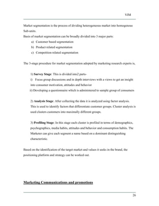 VIM
26
Market segmentation is the process of dividing heterogeneous market into homogenous
Sub-units.
Basis of market segmentation can be broadly divided into 3 major parts:
a) Customer based segmentation
b) Product related segmentation
c) Competition related segmentation
The 3-stage procedure for market segmentation adopted by marketing research experts is,
1) Survey Stage: This is divided into2 parts-
i) Focus group discussions and in depth interviews with a views to get an insight
into consumer motivation, attitudes and behavior
ii) Developing a questionnaire which is administered to sample group of consumers
2) Analysis Stage: After collecting the data it is analyzed using factor analysis.
This is used to identify factors that differentiate customer groups. Cluster analysis is
used clusters customers into maximally different groups.
3) Profiling Stage: In this stage each cluster is profiled in terms of demographics,
psychographics, media habits, attitudes and behavior and consumption habits. The
Marketer can give each segment a name based on a dominant distinguishing
characteristic.
Based on the identification of the target market and values it seeks in the brand, the
positioning platform and strategy can be worked out.
Marketing Communications and promotions
 