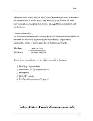VIM
27
Promotions means moving from one end to another. In marketing it means all those tools
that a marketer uses to take his product from the factory to the customer and hence
involves advertising, sales promotion, personal selling, public relations publicity and
merchandizing.
Common understanding:
For the communication to be effective, there should be a common understanding between
the sender and the receiver. In other words the receiver should not just but also
understand the content of the message in the way that the sender intended.
What I say what you listen
=
What I mean what you understand
The marketing communication has five major components as illustrated:
1) Identifying Target Audience
2) Demographic and psycho graphic profile
3) Media Habits
4) Level Of Awareness
5) Developing Communication Objectives
Levidge and Steiner s Hierarchy of consumer response model
 