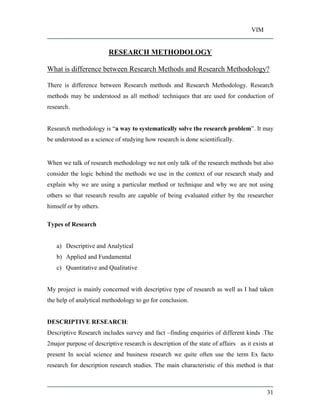 VIM
31
RESEARCH METHODOLOGY
What is difference between Research Methods and Research Methodology?
There is difference between Research methods and Research Methodology. Research
methods may be understood as all method/ techniques that are used for conduction of
research.
Research methodology is a way to systematically solve the research problem . It may
be understood as a science of studying how research is done scientifically.
When we talk of research methodology we not only talk of the research methods but also
consider the logic behind the methods we use in the context of our research study and
explain why we are using a particular method or technique and why we are not using
others so that research results are capable of being evaluated either by the researcher
himself or by others.
Types of Research
a) Descriptive and Analytical
b) Applied and Fundamental
c) Quantitative and Qualitative
My project is mainly concerned with descriptive type of research as well as I had taken
the help of analytical methodology to go for conclusion.
DESCRIPTIVE RESEARCH:
Descriptive Research includes survey and fact finding enquiries of different kinds .The
2major purpose of descriptive research is description of the state of affairs as it exists at
present In social science and business research we quite often use the term Ex facto
research for description research studies. The main characteristic of this method is that
 