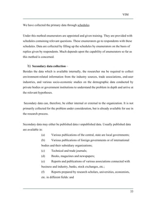 VIM
33
We have collected the primary data through schedules
Under this method enumerators are appointed and given training. They are provided with
schedules containing relevant questions. These enumerators go to respondents with these
schedules. Data are collected by filling up the schedules by enumerators on the basis of
replies given by respondents. Much depends upon the capability of enumerators so far as
this method is concerned.
b) Secondary data collection
Besides the data which is available internally, the researcher ma be required to collect
environment-related information from the industry sources, trade associations, end-user
industries, and various socio-economic studies on the demographic data conducted by
private bodies or government institutions to understand the problem in depth and arrive at
the relevant hypotheses.
Secondary data can, therefore, be either internal or external to the organization. It is not
primarily collected for the problem under consideration, but is already available for use in
the research process.
Secondary data may either be published data r unpublished data. Usually published data
are available in:
(a) Various publications of the central, state are local governments;
(b) Various publications of foreign governments or of international
bodies and their subsidiary organizations;
(c) Technical and trade journals;
(d) Books, magazines and newspapers;
(e) Reports and publications of various associations connected with
business and industry, banks, stock exchanges, etc.;
(f) Reports prepared by research scholars, universities, economists,
etc. in different fields: and
 
