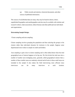 VIM
34
(g) Public records and statistics, historical documents, and other
sources of published information.
The sources of un2ublished data are many; they may be found in diaries, letters,
unpublished biographies and autobiographies and also may be available with scholars and
research workers, trade associations, labour bureaus and other public/private individuals
and organizations.
Determining Sample Design:
Cluster sampling and area sampling:
Cluster sampling involves grouping the population and then selecting the groups or the
clusters rather than individual elements for inclusion in the sample. Suppose some
departmental store wishes to sample its credit card holders.
Area sampling is quite close to cluster sampling and is often talked about when the total
geographical area of interest happens to be big one. We first divide the total area into a
number of smaller non-overlapping areas, generally called geographical clusters then a
number of these smaller areas are randomly selected and all units in these small areas are
included in the sample It also makes the field interviewing more efficient since
interviewer can do many interviews at each location.
 