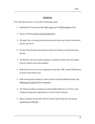 VIM
39
FINDINGS
From The Questionnaire we came know followings points:
Organizations having more than 100+ users goes for MS Exchange mostly.
Those are having In House Internet mail Server.
All major Org. are having In-house Internet mail Server and need for extend their
present mail server
For anti-Virus Scanners the Symantec-Norton on Windows is having the major
priority.
All Software service providing companies would like to know more for disaster
recovery setup to secure their database.
With email server set up every organization want their AMC (annual Maintenance
Contract) with efficient cost.
Mithi having better prospects in email systems consisting additional feature like
Multilingual emailing (Indian Languages).
All US based software companies are having Main Mail Server in USA, so the
Company having better opportunities in services likes extension.
Many Companies having DSL link for Internet while all big Org. are having
Leased Line and RF link.
 