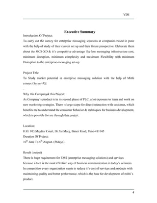 VIM
4
Executive Summary
Introduction Of Project:
To carry out the survey for enterprise messaging solutions at companies based in pune
with the help of study of their current set up and their future prospective. Elaborate them
about the MCS-XD & it s competitive advantage like low messaging infrastructure cost,
minimum disruption, minimum complexity and maximum Flexibility with minimum
Disruption to the enterprise-messaging set-up.
Project Title:
To Study market potential in enterprise messaging solution with the help of Mithi
connect Server-Xd.
.
Why this Company& this Project:
As Company s product is in its second phase of PLC, a lot exposure to learn and work on
new marketing strategies. There is large scope for direct interaction with customer, which
benefits me to understand the consumer behavior & techniques for business development,
which is possible for me through this project.
Location:
H.O: 103,Mayfair Court, Dr.Pai Marg, Baner Road, Pune-411045
Duration Of Project:
10th
June To 5th
August. (56days)
Result (output)
There is huge requirement for EMS (enterprise messaging solutions) and services
because which is the most effective way of business communication in today s scenario.
In competition every organization wants to reduce it s cost of services and products with
maintaining quality and better performance, which is the base for development of mithi s
product.
 