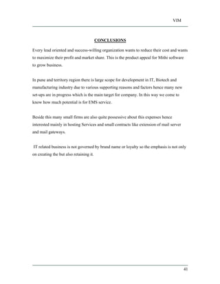 VIM
41
CONCLUSIONS
Every lead oriented and success-willing organization wants to reduce their cost and wants
to maximize their profit and market share. This is the product appeal for Mithi software
to grow business.
In pune and territory region there is large scope for development in IT, Biotech and
manufacturing industry due to various supporting reasons and factors hence many new
set-ups are in progress which is the main target for company. In this way we come to
know how much potential is for EMS service.
Beside this many small firms are also quite possessive about this expenses hence
interested mainly in hosting Services and small contracts like extension of mail server
and mail gateways.
IT related business is not governed by brand name or loyalty so the emphasis is not only
on creating the but also retaining it.
 