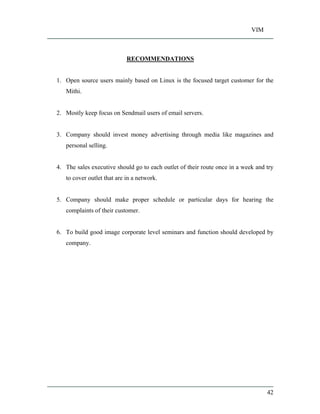 VIM
42
RECOMMENDATIONS
1. Open source users mainly based on Linux is the focused target customer for the
Mithi.
2. Mostly keep focus on Sendmail users of email servers.
3. Company should invest money advertising through media like magazines and
personal selling.
4. The sales executive should go to each outlet of their route once in a week and try
to cover outlet that are in a network.
5. Company should make proper schedule or particular days for hearing the
complaints of their customer.
6. To build good image corporate level seminars and function should developed by
company.
 