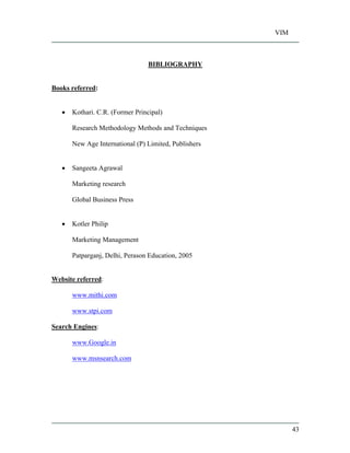 VIM
43
BIBLIOGRAPHY
Books referred:
Kothari. C.R. (Former Principal)
Research Methodology Methods and Techniques
New Age International (P) Limited, Publishers
Sangeeta Agrawal
Marketing research
Global Business Press
Kotler Philip
Marketing Management
Patparganj, Delhi, Perason Education, 2005
Website referred:
www.mithi.com
www.stpi.com
Search Engines:
www.Google.in
www.msnsearch.com
 
