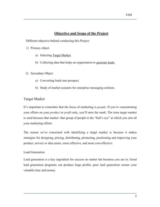 VIM
5
Objective and Scope of the Project
Different objective behind conducting this Project:
1) Primary object
a) Selecting Target Market.
b) Collecting data that helps an organization to generate leads.
2) Secondary Object
a) Converting leads into prospect.
b) Study of market scenario for enterprise messaging solution.
Target Market
It s important to remember that the focus of marketing is people. If you re concentrating
your efforts on your product or profit only, you ll miss the mark. The term target market
is used because that market- that group of people-is the bull s eye at which you aim all
your marketing efforts.
The reason we re concerned with identifying a target market is because it makes
strategies for designing, pricing, distributing, promoting, positioning and improving your
product, service or idea easier, more effective, and more cost-effective.
Lead Generation
Lead generation is a key ingredient for success no matter hat business you are in. Good
lead generation programs can produce huge profits; poor lead generation wastes your
valuable time and money.
 