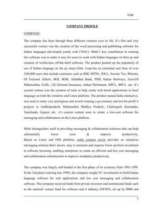 VIM
7
COMPANY PROFILE
COMPANY:
The company has been through three different ventures over its life. It s first and very
successful venture was the creation of the word processing and publishing software for
Indian languages (developed jointly with CDAC). Mithi s key contribution in creating
this software was to make it easy for users to work with Indian languages on their pc and
creation of world-class off-the-shelf software. The product pushed up the popularity of
use of Indian language on the pc many-folds. Leap has an estimated user base of over
5,00,000 users that include customers such as RBI, MTNL, IOCL, Income Tax, Ministry
Of External Affairs, BOI, BOB, AllahBad Bank, PNB, Indian Railways, Govt.Of
Maharashtra, GAIL, LIC,Oriental Insurance, Indian Parliament, HPCL, BPCL ,etc. It s
second venture was the creation of tools to help create web based applications in local
language on both the windows and Linux platform. The product named India interactive,
was used in some very prestigious and award winning e-governance and not-for-profit it
projects in Andhrapradesh, Maharashtra Madhya Pradesh,, Chattisgarh, Karnataka,
Tamilnadu, Gujarat ,etc. .it s current venture aims to create, a low-cost software for
messaging and collaboration on the Linux platform.
Mithi distinguishes itself in providing messaging & collaboration solutions that can help
substantially lower costs & improve productivity.
Based on Linux and OSS platform, mithi connect server provides an enterprise
messaging solution that's secure, easy to maintain and requires lower up-front investment
in software licensing, enabling enterprises to create an efficient and low cost messaging
and collaboration infrastructure to improve workplace productivity.
The company was largely self-funded in the first phase of its existence from 1991-1999.
In the 2nd phase (starting late 1999), the company sought VC investments to build Indian
language software for web applications and low cost messaging and collaboration
software. The company received funds from private investors and institutional funds such
as the national venture fund for software and it industry (NFSIT), set up by IDBI and
 