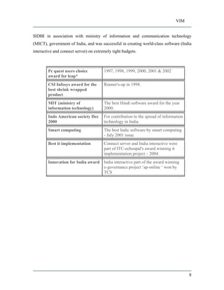 VIM
8
SIDBI in association with ministry of information and communication technology
(MICT), government of India, and was successful in creating world-class software (India
interactive and connect server) on extremely tight budgets.
Pc quest users choice
award for leap*
1997, 1998, 1999, 2000, 2001 & 2002
CSI Infosys award for the
best shrink wrapped
product
Runner's-up in 1998.
MIT (ministry of
information technology)
The best Hindi software award for the year
2000.
Indo American society Dec
2000
For contribution to the spread of information
technology in India.
Smart computing The best Indic software by smart computing
- July 2001 issue.
Best it implementation Connect server and India interactive were
part of ITC-echoupal's award winning it
implementation project 2004
Innovation for India award India interactive part of the award winning
e-governance project ap-online won by
TCS
 