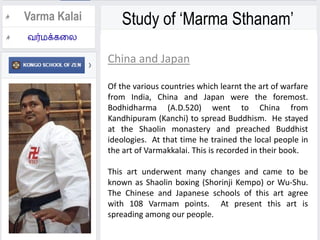Study of ‘Marma Sthanam’Varma Kalai
China and Japan
Of the various countries which learnt the art of warfare
from India, China and Japan were the foremost.
Bodhidharma (A.D.520) went to China from
Kandhipuram (Kanchi) to spread Buddhism. He stayed
at the Shaolin monastery and preached Buddhist
ideologies. At that time he trained the local people in
the art of Varmakkalai. This is recorded in their book.
This art underwent many changes and came to be
known as Shaolin boxing (Shorinji Kempo) or Wu-Shu.
The Chinese and Japanese schools of this art agree
with 108 Varmam points. At present this art is
spreading among our people.
 