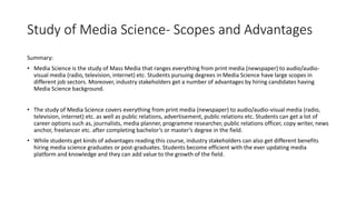Study of Media Science- Scopes and Advantages
Summary:
• Media Science is the study of Mass Media that ranges everything from print media (newspaper) to audio/audio-
visual media (radio, television, internet) etc. Students pursuing degrees in Media Science have large scopes in
different job sectors. Moreover, industry stakeholders get a number of advantages by hiring candidates having
Media Science background.
• The study of Media Science covers everything from print media (newspaper) to audio/audio-visual media (radio,
television, internet) etc. as well as public relations, advertisement, public relations etc. Students can get a lot of
career options such as, journalists, media planner, programme researcher, public relations officer, copy writer, news
anchor, freelancer etc. after completing bachelor’s or master’s degree in the field.
• While students get kinds of advantages reading this course, industry stakeholders can also get different benefits
hiring media science graduates or post-graduates. Students become efficient with the ever updating media
platform and knowledge and they can add value to the growth of the field.
 