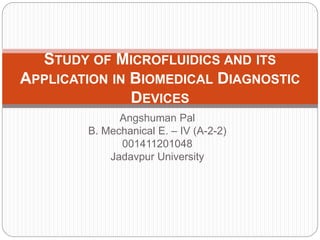 Angshuman Pal
B. Mechanical E. – IV (A-2-2)
001411201048
Jadavpur University
STUDY OF MICROFLUIDICS AND ITS
APPLICATION IN BIOMEDICAL DIAGNOSTIC
DEVICES
 