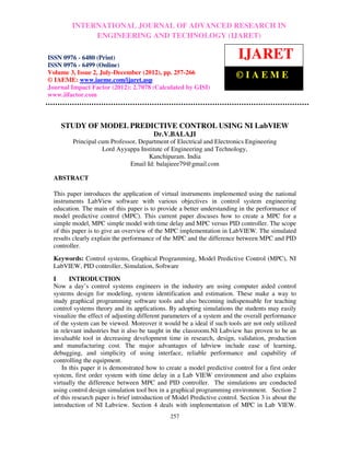 International Journal of Advanced Research in Engineering and Technology (IJARET), ISSNIN –
          INTERNATIONAL JOURNAL OF ADVANCED RESEARCH 0976
 6480(Print), ISSN 0976 – 6499(Online) Volume 3, Number 2, July-December (2012), © IAEME
                   ENGINEERING AND TECHNOLOGY (IJARET)

ISSN 0976 - 6480 (Print)                                                   IJARET
ISSN 0976 - 6499 (Online)
Volume 3, Issue 2, July-December (2012), pp. 257-266
© IAEME: www.iaeme.com/ijaret.asp
                                                                          ©IAEME
Journal Impact Factor (2012): 2.7078 (Calculated by GISI)
www.jifactor.com



    STUDY OF MODEL PREDICTIVE CONTROL USING NI LabVIEW
                                         Dr.V.BALAJI
         Principal cum Professor, Department of Electrical and Electronics Engineering
                    Lord Ayyappa Institute of Engineering and Technology,
                                     Kanchipuram. India
                              Email Id: balajieee79@gmail.com

  ABSTRACT

  This paper introduces the application of virtual instruments implemented using the national
  instruments LabView software with various objectives in control system engineering
  education. The main of this paper is to provide a better understanding in the performance of
  model predictive control (MPC). This current paper discuses how to create a MPC for a
  simple model, MPC simple model with time delay and MPC versus PID controller. The scope
  of this paper is to give an overview of the MPC implementation in LabVIEW. The simulated
  results clearly explain the performance of the MPC and the difference between MPC and PID
  controller.
  Keywords: Control systems, Graphical Programming, Model Predictive Control (MPC), NI
  LabVIEW, PID controller, Simulation, Software
  I      INTRODUCTION
  Now a day’s control systems engineers in the industry are using computer aided control
  systems design for modeling, system identification and estimation. These make a way to
  study graphical programming software tools and also becoming indispensable for teaching
  control systems theory and its applications. By adopting simulations the students may easily
  visualize the effect of adjusting different parameters of a system and the overall performance
  of the system can be viewed. Moreover it would be a ideal if such tools are not only utilized
  in relevant industries but it also be taught in the classroom.NI Labview has proven to be an
  invaluable tool in decreasing development time in research, design, validation, production
  and manufacturing cost. The major advantages of labview include ease of learning,
  debugging, and simplicity of using interface, reliable performance and capability of
  controlling the equipment.
      In this paper it is demonstrated how to create a model predictive control for a first order
  system, first order system with time delay in a Lab VIEW environment and also explains
  virtually the difference between MPC and PID controller. The simulations are conducted
  using control design simulation tool box in a graphical programming environment. Section 2
  of this research paper is brief introduction of Model Predictive control. Section 3 is about the
  introduction of NI Labview. Section 4 deals with implementation of MPC in Lab VIEW.
                                                257
 