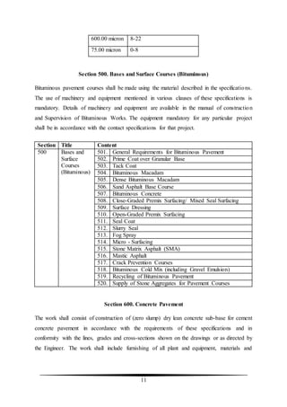 11
600.00 micron 8-22
75.00 micron 0-8
Section 500. Bases and Surface Courses (Bituminous)
Bituminous pavement courses shall be made using the material described in the specifications.
The use of machinery and equipment mentioned in various clauses of these specifications is
mandatory. Details of machinery and equipment are available in the manual of construction
and Supervision of Bituminous Works. The equipment mandatory for any particular project
shall be in accordance with the contact specifications for that project.
Section Title Content
500 Bases and
Surface
Courses
(Bituminous)
501. General Requirements for Bituminous Pavement
502. Prime Coat over Granular Base
503. Tack Coat
504. Bituminous Macadam
505. Dense Bituminous Macadam
506. Sand Asphalt Base Course
507. Bituminous Concrete
508. Close-Graded Premix Surfacing/ Mixed Seal Surfacing
509. Surface Dressing
510. Open-Graded Premix Surfacing
511. Seal Coat
512. Slurry Seal
513. Fog Spray
514. Micro - Surfacing
515. Stone Matrix Asphalt (SMA)
516. Mastic Asphalt
517. Crack Prevention Courses
518. Bituminous Cold Mix (including Gravel Emulsion)
519. Recycling of Bituminous Pavement
520. Supply of Stone Aggregates for Pavement Courses
Section 600. Concrete Pavement
The work shall consist of construction of (zero slump) dry lean concrete sub-base for cement
concrete pavement in accordance with the requirements of these specifications and in
conformity with the lines, grades and cross-sections shown on the drawings or as directed by
the Engineer. The work shall include furnishing of all plant and equipment, materials and
 