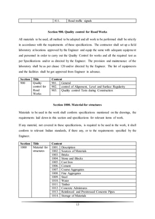13
811. Road traffic signals
Section 900. Quality control for Road Works
All materials to be used, all method to be adopted and all work to be performed shall be strictly
in accordance with the requirements of these specifications. The contractor shall set up a field
laboratory at locations approved by the Engineer and equip the same with adequate equipment
and personnel in order to carry out the Quality Control for works and all the required test as
per Specifications and/or as directed by the Engineer. The provision and maintenance of the
laboratory shall be as per clause 120 and/or directed by the Engineer. The list of equipments
and the facilities shall be got approved from Engineer in advance.
Section Title Content
900 Quality
control for
Road
Works
901. General
902. control of Alignment, Level and Surface Regularity
903. Quality control Tests during Construction
Section 1000. Material for structures
Materials to be used in the work shall conform specifications mentioned on the drawings, the
requirements laid down in this section and specifications for relevant items of work.
If any material, not covered in these specifications, is required to be used in the work, it shall
conform to relevant Indian standards, if there any, or to the requirements specified by the
Engineer.
Section Title Content
1000 Material for
structures
1001. Description
1002. Sources of Materials
1003. Bricks
1004. Stone and Blocks
1005. Cast Iron
1006. Cement
1007. Coarse Aggregates
1008. Fine Aggregates
1009. Steel
1010. Water
1011. Timber
1012. Concrete Admixtures
1013. Reinforced and Prestressed Concrete Pipes
1014. Storage of Materials
 