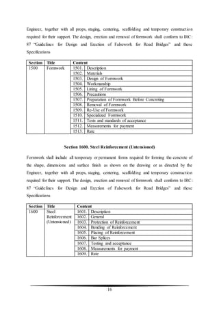 16
Engineer, together with all props, staging, centering, scaffolding and temporary construction
required for their support. The design, erection and removal of formwork shall conform to IRC:
87 “Guidelines for Design and Erection of Falsework for Road Bridges” and these
Specifications
Section Title Content
1500 Formwork 1501. Description
1502. Materials
1503. Design of Formwork
1504. Workmanship
1505. Lining of Formwork
1506. Precautions
1507. Preparation of Formwork Before Concreting
1508. Removal of Formwork
1509. Re-Use of Formwork
1510. Specialized Formwork
1511. Tests and standards of acceptance
1512. Measurements for payment
1513. Rate
Section 1600. Steel Reinforcement (Untensioned)
Formwork shall include all temporary or permanent forms required for forming the concrete of
the shape, dimensions and surface finish as shown on the drawing or as directed by the
Engineer, together with all props, staging, centering, scaffolding and temporary construction
required for their support. The design, erection and removal of formwork shall conform to IRC:
87 “Guidelines for Design and Erection of Falsework for Road Bridges” and these
Specifications
Section Title Content
1600 Steel
Reinforcement
(Untensioned)
1601. Description
1602. General
1603. Protection of Reinforcement
1604. Bending of Reinforcement
1605. Placing of Reinforcement
1606. Bar Splices
1607. Testing and acceptance
1608. Measurements for payment
1609. Rate
 
