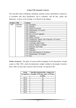 17
Section 1700. Structural Concrete
The work shall consist of furnishing and placing structural concrete and incidental construction
in accordance with these Specifications and in conformity with the lines, grades and
dimensions, as shown on the drawings or as directed by the Engineer.
Section Title Content
1700 Structural
Concrete
1701. Description
1702. Materials
1703. Grades of Concrete
1704. Proportioning of Concrete
1705. Admixtures
1706. Size of Coarse Aggregate
1707. Equipment
1708. Mixing Concrete
1709. Transporting, Placing and Compaction of Concrete
1710. Construction joints
1711. Concreting Under Water
1712. Adverse Weather Conditions
1713. Protection and Curing
1714. Finishing
1715. Tolerances
1716. Tests and Standards of Acceptance
1717. Measurements for Payment
1718. Rate
Grades of concrete: The grades of concrete shall be designated by the characteristic strength
as given in Table 1700-1,where the characteristic strength is defined as the strength of concrete
below which not more than 5 percent of the test results are expected to fall.
Grade
Designation
Specified characteristic compressive
strength of 150 mm cubes at 28 days,
in MPa
M 15 15
M 20 20
M 25 25
M 30 30
M 35 35
M 40 40
M 45 45
M 50 50
M 55 55
 
