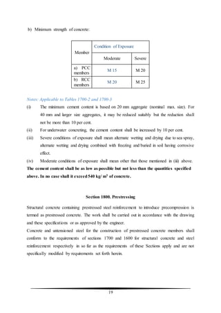 19
b) Minimum strength of concrete:
Member
Condition of Exposure
Moderate Severe
a) PCC
members
M 15 M 20
b) RCC
members
M 20 M 25
Notes: Applicable to Tables 1700-2 and 1700-3
(i) The minimum cement content is based on 20 mm aggregate (nominal max. size). For
40 mm and larger size aggregates, it may be reduced suitably but the reduction shall
not be more than 10 per cent.
(ii) For underwater concreting, the cement content shall be increased by 10 per cent.
(iii) Severe conditions of exposure shall mean alternate wetting and drying due to sea spray,
alternate wetting and drying combined with freezing and buried in soil having corrosive
effect.
(iv) Moderate conditions of exposure shall mean other that those mentioned in (iii) above.
The cement content shall be as low as possible but not less than the quantities specified
above. In no case shall it exceed540 kg/ m3 of concrete.
Section 1800. Prestressing
Structural concrete containing prestressed steel reinforcement to introduce precompression is
termed as prestressed concrete. The work shall be carried out in accordance with the drawing
and these specifications or as approved by the engineer.
Concrete and untensioned steel for the construction of prestressed concrete members shall
conform to the requirements of sections 1700 and 1600 for structural concrete and steel
reinforcement respectively in so far as the requirements of these Sections apply and are not
specifically modified by requirements set forth herein.
 