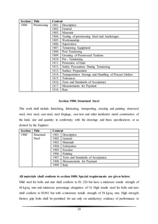 20
Section Title Content
1800 Prestressing 1801. Description
1802. General
1803. Materials
1804. Testing of prestressing Steel and Anchorages
1805. Workmanship
1806. Supervision
1807. Tensioning Equipment
1808. Post Tensioning
1809. Grouting of Prestressed Tendons
1810. Pre - Tensioning
1811. Protection of Ends
1812. Safety Precautions During Tensioning
1813. Surface Preparation
1814. Transportation Storage and Handling of Precast Girders
1815. Tolerances
1816. Tests and Standards of Acceptance
1817. Measurements for Payment
1818. Rate
Section 1900. Structural Steel
This work shall include furnishing, fabricating, transporting, erecting and painting structural
steel, rivet steel, cast steel, steel forgings, cast iron and other incidental metal construction of
the kind, size and quantity in conformity with the drawings and these specifications or as
desired by the Engineer.
Section Title Content
1900 Structural
Steel
1901. Description
1902. General
1903. Materials
1904. Fabrication
1905. Erection
1906. Painting
1907. Tests and Standards of Acceptance
1908. Measurements for Payment
1909. Rate
All materials shall conform to section 1000. Special requirements are given below:
Mild steel for bolts and nuts shall conform to IS: 226 but have a minimum tensile strength of
44 kg/sq. mm and minimum percentage elongation of 14. High tensile steel for bolts and nuts
shall conform to IS:961 but with a minimum tensile strength of 58 kg/sq. mm. High strength
friction grip bolts shall be permitted for use only on satisfactory evidence of performance to
 