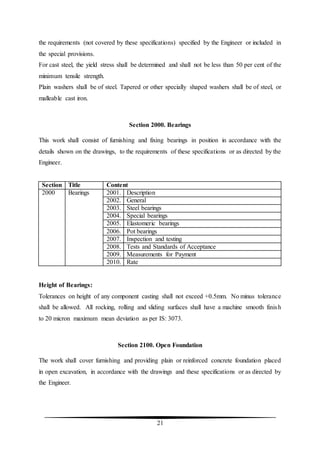 21
the requirements (not covered by these specifications) specified by the Engineer or included in
the special provisions.
For cast steel, the yield stress shall be determined and shall not be less than 50 per cent of the
minimum tensile strength.
Plain washers shall be of steel. Tapered or other specially shaped washers shall be of steel, or
malleable cast iron.
Section 2000. Bearings
This work shall consist of furnishing and fixing bearings in position in accordance with the
details shown on the drawings, to the requirements of these specifications or as directed by the
Engineer.
Section Title Content
2000 Bearings 2001. Description
2002. General
2003. Steel bearings
2004. Special bearings
2005. Elastomeric bearings
2006. Pot bearings
2007. Inspection and testing
2008. Tests and Standards of Acceptance
2009. Measurements for Payment
2010. Rate
Height of Bearings:
Tolerances on height of any component casting shall not exceed +0.5mm. No minus tolerance
shall be allowed. All rocking, rolling and sliding surfaces shall have a machine smooth finish
to 20 micron maximum mean deviation as per IS: 3073.
Section 2100. Open Foundation
The work shall cover furnishing and providing plain or reinforced concrete foundation placed
in open excavation, in accordance with the drawings and these specifications or as directed by
the Engineer.
 